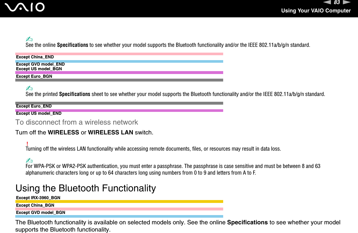 83nNUsing Your VAIO Computer✍See the online Specifications to see whether your model supports the Bluetooth functionality and/or the IEEE 802.11a/b/g/n standard.Except China_ENDExcept GVD model_ENDExcept US model_BGNExcept Euro_BGN✍See the printed Specifications sheet to see whether your model supports the Bluetooth functionality and/or the IEEE 802.11a/b/g/n standard.Except Euro_ENDExcept US model_ENDTo disconnect from a wireless networkTurn off the WIRELESS or WIRELESS LAN switch.!Turning off the wireless LAN functionality while accessing remote documents, files, or resources may result in data loss.✍For WPA-PSK or WPA2-PSK authentication, you must enter a passphrase. The passphrase is case sensitive and must be between 8 and 63 alphanumeric characters long or up to 64 characters long using numbers from 0 to 9 and letters from A to F.  Using the Bluetooth FunctionalityExcept IRX-3960_BGNExcept China_BGNExcept GVD model_BGNThe Bluetooth functionality is available on selected models only. See the online Specifications to see whether your model supports the Bluetooth functionality.