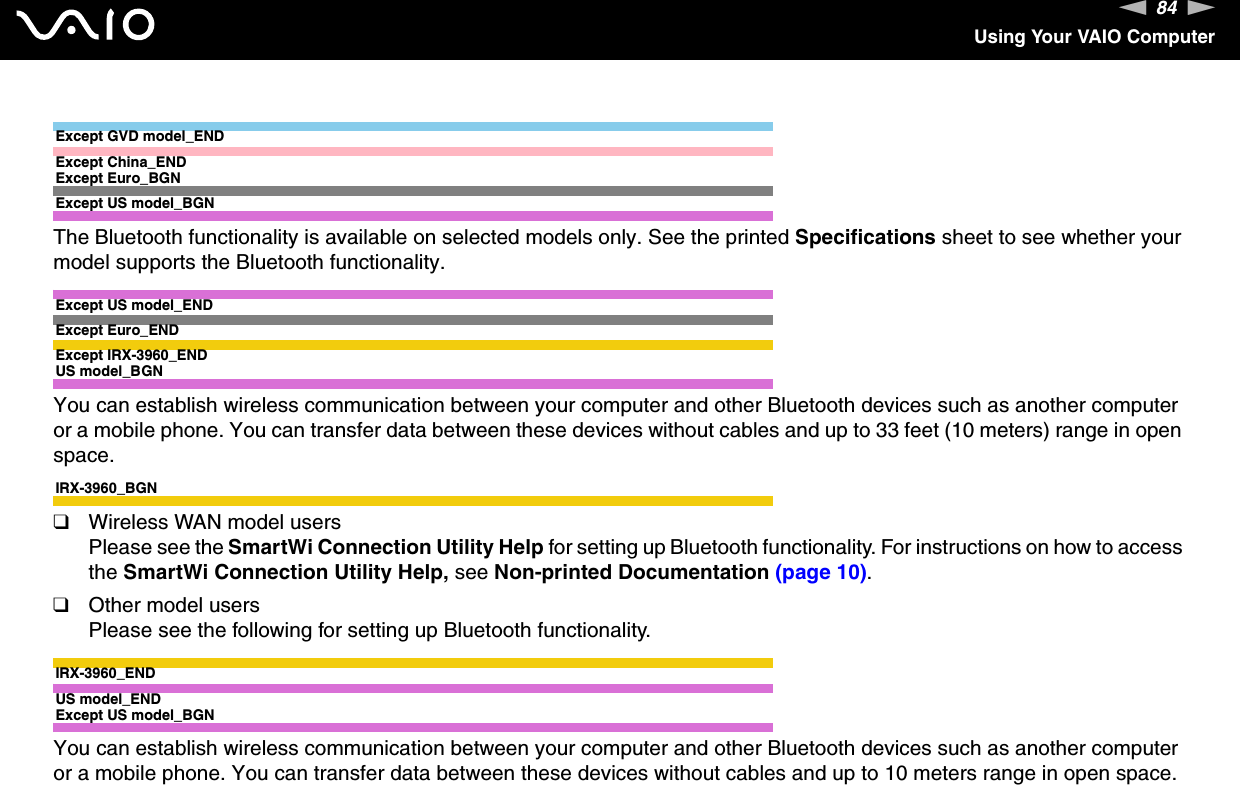 84nNUsing Your VAIO ComputerExcept GVD model_ENDExcept China_ENDExcept Euro_BGNExcept US model_BGNThe Bluetooth functionality is available on selected models only. See the printed Specifications sheet to see whether your model supports the Bluetooth functionality.Except US model_ENDExcept Euro_ENDExcept IRX-3960_ENDUS model_BGNYou can establish wireless communication between your computer and other Bluetooth devices such as another computer or a mobile phone. You can transfer data between these devices without cables and up to 33 feet (10 meters) range in open space.IRX-3960_BGN❑Wireless WAN model usersPlease see the SmartWi Connection Utility Help for setting up Bluetooth functionality. For instructions on how to access the SmartWi Connection Utility Help, see Non-printed Documentation (page 10).❑Other model usersPlease see the following for setting up Bluetooth functionality.IRX-3960_ENDUS model_ENDExcept US model_BGNYou can establish wireless communication between your computer and other Bluetooth devices such as another computer or a mobile phone. You can transfer data between these devices without cables and up to 10 meters range in open space.