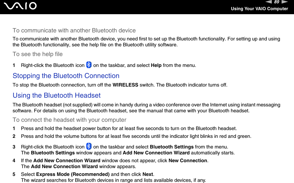 89nNUsing Your VAIO ComputerTo communicate with another Bluetooth deviceTo communicate with another Bluetooth device, you need first to set up the Bluetooth functionality. For setting up and using the Bluetooth functionality, see the help file on the Bluetooth utility software.To see the help file1Right-click the Bluetooth icon   on the taskbar, and select Help from the menu.Stopping the Bluetooth ConnectionTo stop the Bluetooth connection, turn off the WIRELESS switch. The Bluetooth indicator turns off.Using the Bluetooth HeadsetThe Bluetooth headset (not supplied) will come in handy during a video conference over the Internet using instant messaging software. For details on using the Bluetooth headset, see the manual that came with your Bluetooth headset.To connect the headset with your computer1Press and hold the headset power button for at least five seconds to turn on the Bluetooth headset.2Press and hold the volume buttons for at least five seconds until the indicator light blinks in red and green.3Right-click the Bluetooth icon   on the taskbar and select Bluetooth Settings from the menu.The Bluetooth Settings window appears and Add New Connection Wizard automatically starts.4If the Add New Connection Wizard window does not appear, click New Connection.The Add New Connection Wizard window appears.5Select Express Mode (Recommended) and then click Next.The wizard searches for Bluetooth devices in range and lists available devices, if any.