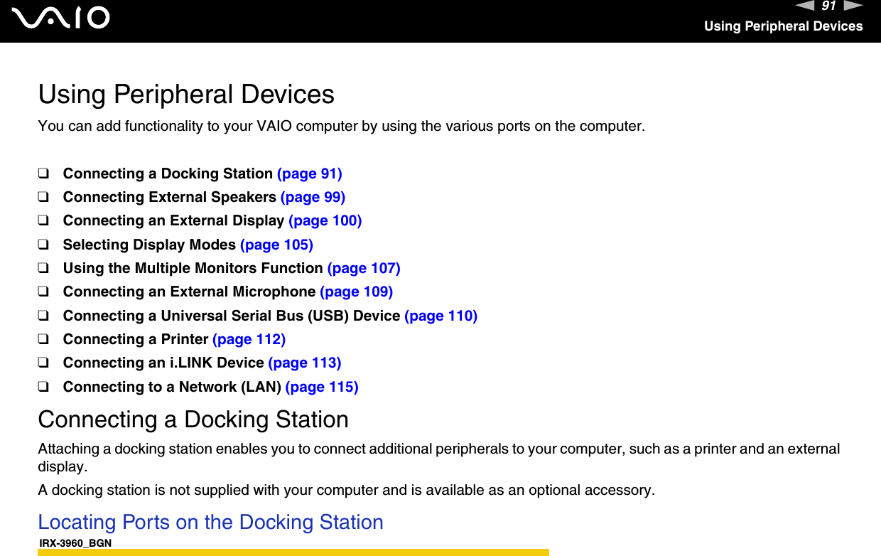 91nNUsing Peripheral DevicesUsing Peripheral DevicesYou can add functionality to your VAIO computer by using the various ports on the computer.❑Connecting a Docking Station (page 91)❑Connecting External Speakers (page 99)❑Connecting an External Display (page 100)❑Selecting Display Modes (page 105)❑Using the Multiple Monitors Function (page 107)❑Connecting an External Microphone (page 109)❑Connecting a Universal Serial Bus (USB) Device (page 110)❑Connecting a Printer (page 112)❑Connecting an i.LINK Device (page 113)❑Connecting to a Network (LAN) (page 115)Connecting a Docking StationAttaching a docking station enables you to connect additional peripherals to your computer, such as a printer and an external display.A docking station is not supplied with your computer and is available as an optional accessory.Locating Ports on the Docking StationIRX-3960_BGN