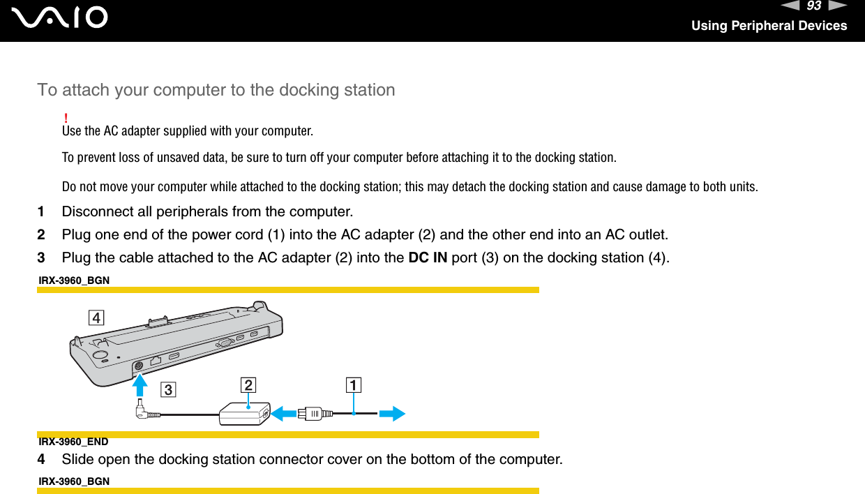 93nNUsing Peripheral DevicesTo attach your computer to the docking station!Use the AC adapter supplied with your computer.To prevent loss of unsaved data, be sure to turn off your computer before attaching it to the docking station.Do not move your computer while attached to the docking station; this may detach the docking station and cause damage to both units.1Disconnect all peripherals from the computer.2Plug one end of the power cord (1) into the AC adapter (2) and the other end into an AC outlet.3Plug the cable attached to the AC adapter (2) into the DC IN port (3) on the docking station (4).IRX-3960_BGNIRX-3960_END4Slide open the docking station connector cover on the bottom of the computer.IRX-3960_BGN