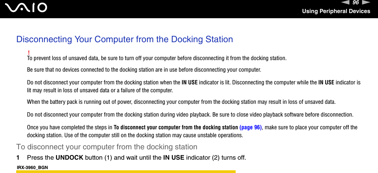 96nNUsing Peripheral DevicesDisconnecting Your Computer from the Docking Station!To prevent loss of unsaved data, be sure to turn off your computer before disconnecting it from the docking station.Be sure that no devices connected to the docking station are in use before disconnecting your computer.Do not disconnect your computer from the docking station when the IN USE indicator is lit. Disconnecting the computer while the IN USE indicator is lit may result in loss of unsaved data or a failure of the computer.When the battery pack is running out of power, disconnecting your computer from the docking station may result in loss of unsaved data.Do not disconnect your computer from the docking station during video playback. Be sure to close video playback software before disconnection.Once you have completed the steps in To disconnect your computer from the docking station (page 96), make sure to place your computer off the docking station. Use of the computer still on the docking station may cause unstable operations.To disconnect your computer from the docking station1Press the UNDOCK button (1) and wait until the IN USE indicator (2) turns off.IRX-3960_BGN