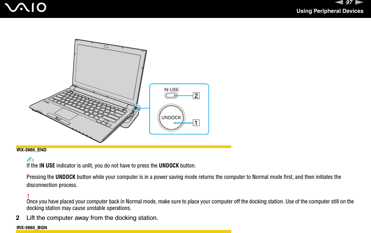 97nNUsing Peripheral DevicesIRX-3960_END✍If the IN USE indicator is unlit, you do not have to press the UNDOCK button.Pressing the UNDOCK button while your computer is in a power saving mode returns the computer to Normal mode first, and then initiates the disconnection process.!Once you have placed your computer back in Normal mode, make sure to place your computer off the docking station. Use of the computer still on the docking station may cause unstable operations.2Lift the computer away from the docking station.IRX-3960_BGN