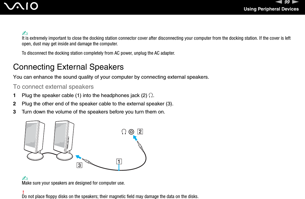 99nNUsing Peripheral Devices✍It is extremely important to close the docking station connector cover after disconnecting your computer from the docking station. If the cover is left open, dust may get inside and damage the computer.To disconnect the docking station completely from AC power, unplug the AC adapter.  Connecting External SpeakersYou can enhance the sound quality of your computer by connecting external speakers.To connect external speakers1Plug the speaker cable (1) into the headphones jack (2) i.2Plug the other end of the speaker cable to the external speaker (3).3Turn down the volume of the speakers before you turn them on.✍Make sure your speakers are designed for computer use.!Do not place floppy disks on the speakers; their magnetic field may damage the data on the disks.