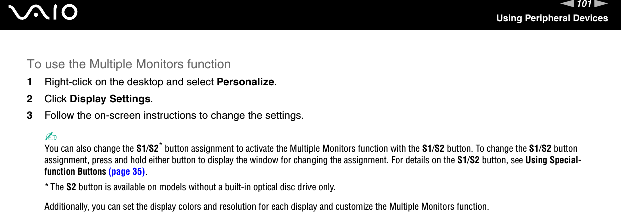 101nNUsing Peripheral DevicesTo use the Multiple Monitors function1Right-click on the desktop and select Personalize.2Click Display Settings.3Follow the on-screen instructions to change the settings. ✍You can also change the S1/S2* button assignment to activate the Multiple Monitors function with the S1/S2 button. To change the S1/S2 button assignment, press and hold either button to display the window for changing the assignment. For details on the S1/S2 button, see Using Special-function Buttons (page 35).*The S2 button is available on models without a built-in optical disc drive only.Additionally, you can set the display colors and resolution for each display and customize the Multiple Monitors function. 