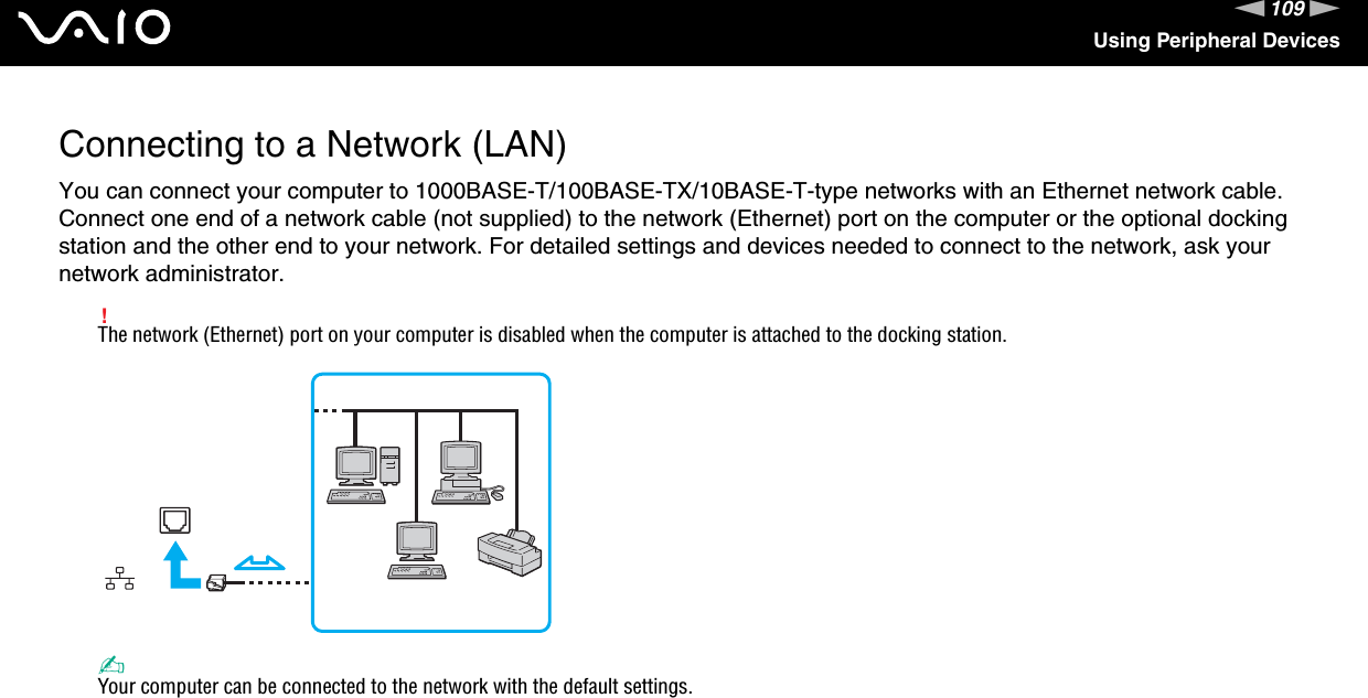 109nNUsing Peripheral DevicesConnecting to a Network (LAN)You can connect your computer to 1000BASE-T/100BASE-TX/10BASE-T-type networks with an Ethernet network cable. Connect one end of a network cable (not supplied) to the network (Ethernet) port on the computer or the optional docking station and the other end to your network. For detailed settings and devices needed to connect to the network, ask your network administrator.!The network (Ethernet) port on your computer is disabled when the computer is attached to the docking station.✍Your computer can be connected to the network with the default settings.