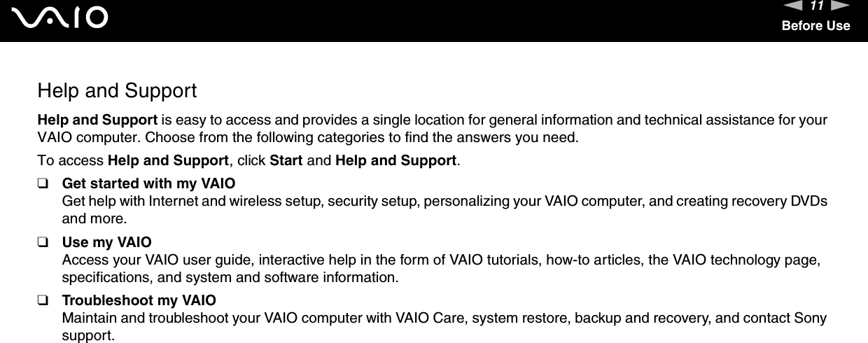 11nNBefore UseHelp and SupportHelp and Support is easy to access and provides a single location for general information and technical assistance for your VAIO computer. Choose from the following categories to find the answers you need.To access Help and Support, click Start and Help and Support.❑Get started with my VAIOGet help with Internet and wireless setup, security setup, personalizing your VAIO computer, and creating recovery DVDs and more.❑Use my VAIOAccess your VAIO user guide, interactive help in the form of VAIO tutorials, how-to articles, the VAIO technology page, specifications, and system and software information.❑Troubleshoot my VAIOMaintain and troubleshoot your VAIO computer with VAIO Care, system restore, backup and recovery, and contact Sony support.  
