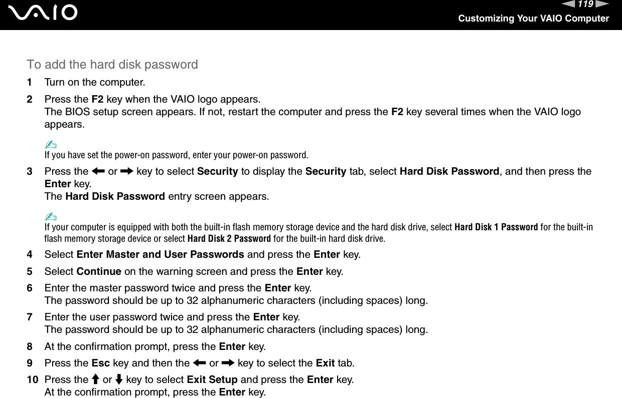 119nNCustomizing Your VAIO ComputerTo add the hard disk password1Turn on the computer.2Press the F2 key when the VAIO logo appears.The BIOS setup screen appears. If not, restart the computer and press the F2 key several times when the VAIO logo appears.✍If you have set the power-on password, enter your power-on password.3Press the &lt; or , key to select Security to display the Security tab, select Hard Disk Password, and then press the Enter key.The Hard Disk Password entry screen appears.✍If your computer is equipped with both the built-in flash memory storage device and the hard disk drive, select Hard Disk 1 Password for the built-in flash memory storage device or select Hard Disk 2 Password for the built-in hard disk drive.4Select Enter Master and User Passwords and press the Enter key.5Select Continue on the warning screen and press the Enter key.6Enter the master password twice and press the Enter key.The password should be up to 32 alphanumeric characters (including spaces) long.7Enter the user password twice and press the Enter key.The password should be up to 32 alphanumeric characters (including spaces) long.8At the confirmation prompt, press the Enter key.9Press the Esc key and then the &lt; or , key to select the Exit tab.10 Press the M or m key to select Exit Setup and press the Enter key.At the confirmation prompt, press the Enter key.