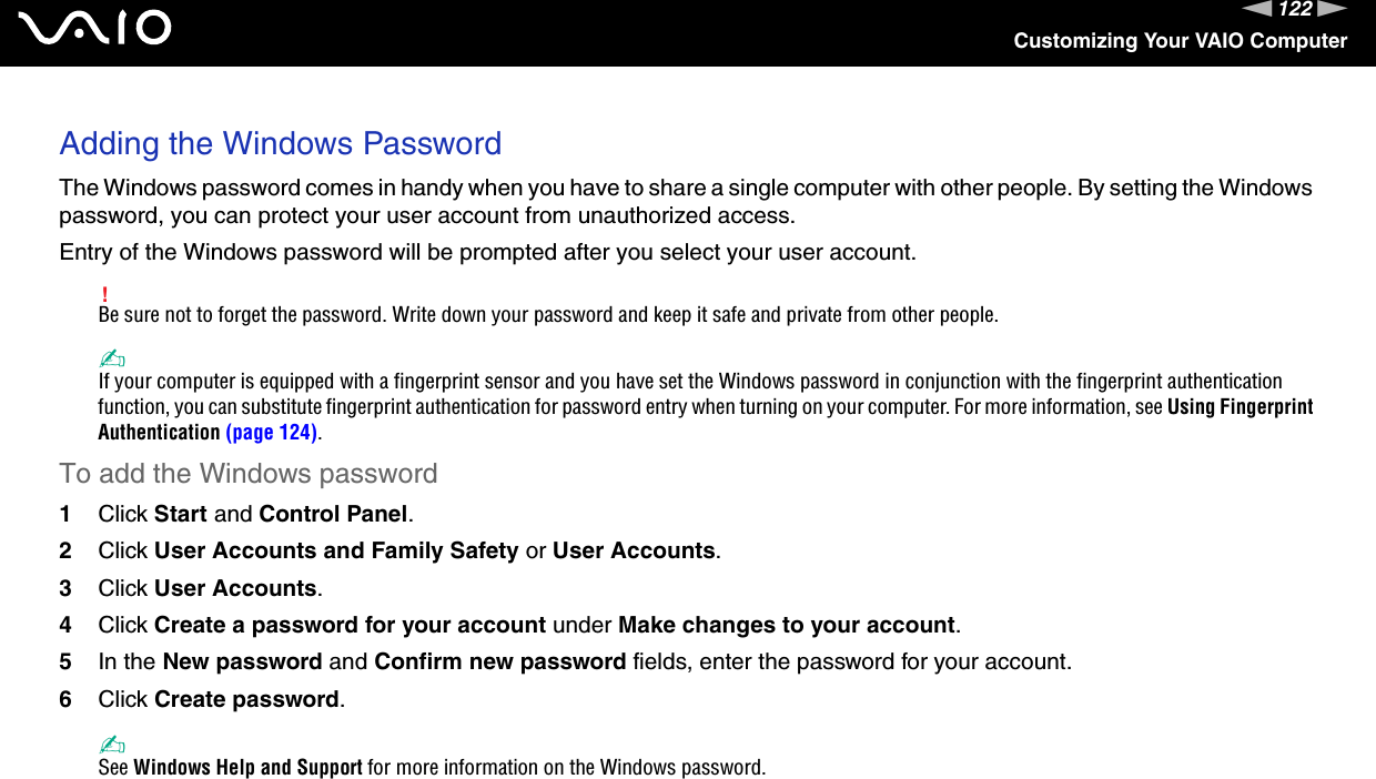 122nNCustomizing Your VAIO ComputerAdding the Windows PasswordThe Windows password comes in handy when you have to share a single computer with other people. By setting the Windows password, you can protect your user account from unauthorized access.Entry of the Windows password will be prompted after you select your user account.!Be sure not to forget the password. Write down your password and keep it safe and private from other people.✍If your computer is equipped with a fingerprint sensor and you have set the Windows password in conjunction with the fingerprint authentication function, you can substitute fingerprint authentication for password entry when turning on your computer. For more information, see Using Fingerprint Authentication (page 124).To add the Windows password1Click Start and Control Panel.2Click User Accounts and Family Safety or User Accounts.3Click User Accounts.4Click Create a password for your account under Make changes to your account.5In the New password and Confirm new password fields, enter the password for your account.6Click Create password.✍See Windows Help and Support for more information on the Windows password. 