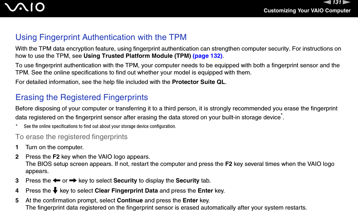 131nNCustomizing Your VAIO ComputerUsing Fingerprint Authentication with the TPMWith the TPM data encryption feature, using fingerprint authentication can strengthen computer security. For instructions on how to use the TPM, see Using Trusted Platform Module (TPM) (page 132).To use fingerprint authentication with the TPM, your computer needs to be equipped with both a fingerprint sensor and the TPM. See the online specifications to find out whether your model is equipped with them.For detailed information, see the help file included with the Protector Suite QL. Erasing the Registered Fingerprints Before disposing of your computer or transferring it to a third person, it is strongly recommended you erase the fingerprint data registered on the fingerprint sensor after erasing the data stored on your built-in storage device*.* See the online specifications to find out about your storage device configuration.To erase the registered fingerprints 1Turn on the computer.2Press the F2 key when the VAIO logo appears.The BIOS setup screen appears. If not, restart the computer and press the F2 key several times when the VAIO logo appears.3Press the &lt; or , key to select Security to display the Security tab.4Press the m key to select Clear Fingerprint Data and press the Enter key.5At the confirmation prompt, select Continue and press the Enter key.The fingerprint data registered on the fingerprint sensor is erased automatically after your system restarts.  