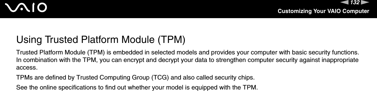 132nNCustomizing Your VAIO ComputerUsing Trusted Platform Module (TPM)Trusted Platform Module (TPM) is embedded in selected models and provides your computer with basic security functions. In combination with the TPM, you can encrypt and decrypt your data to strengthen computer security against inappropriate access.TPMs are defined by Trusted Computing Group (TCG) and also called security chips.See the online specifications to find out whether your model is equipped with the TPM.