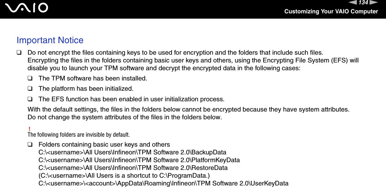 134nNCustomizing Your VAIO ComputerImportant Notice❑Do not encrypt the files containing keys to be used for encryption and the folders that include such files.Encrypting the files in the folders containing basic user keys and others, using the Encrypting File System (EFS) will disable you to launch your TPM software and decrypt the encrypted data in the following cases:❑The TPM software has been installed.❑The platform has been initialized.❑The EFS function has been enabled in user initialization process.With the default settings, the files in the folders below cannot be encrypted because they have system attributes.Do not change the system attributes of the files in the folders below.!The following folders are invisible by default.❑Folders containing basic user keys and othersC:\&lt;username&gt;\All Users\Infineon\TPM Software 2.0\BackupDataC:\&lt;username&gt;\All Users\Infineon\TPM Software 2.0\PlatformKeyDataC:\&lt;username&gt;\All Users\Infineon\TPM Software 2.0\RestoreData(C:\&lt;username&gt;\All Users is a shortcut to C:\ProgramData.)C:\&lt;username&gt;\&lt;account&gt;\AppData\Roaming\Infineon\TPM Software 2.0\UserKeyData