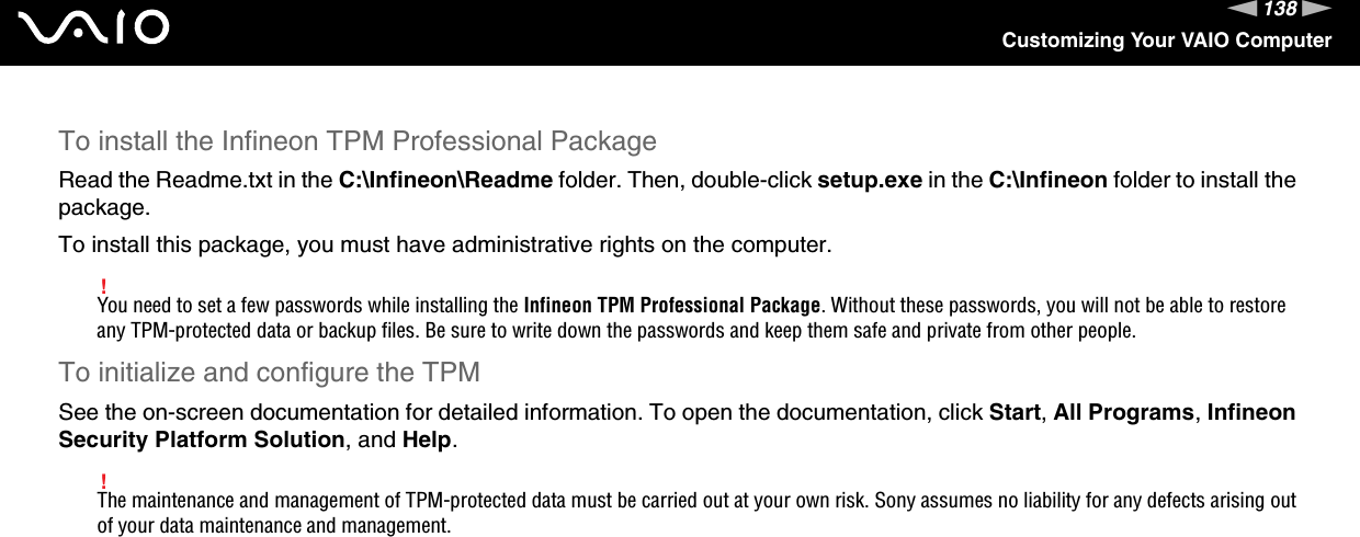 138nNCustomizing Your VAIO ComputerTo install the Infineon TPM Professional PackageRead the Readme.txt in the C:\Infineon\Readme folder. Then, double-click setup.exe in the C:\Infineon folder to install the package.To install this package, you must have administrative rights on the computer.!You need to set a few passwords while installing the Infineon TPM Professional Package. Without these passwords, you will not be able to restore any TPM-protected data or backup files. Be sure to write down the passwords and keep them safe and private from other people.To initialize and configure the TPMSee the on-screen documentation for detailed information. To open the documentation, click Start, All Programs, Infineon Security Platform Solution, and Help.!The maintenance and management of TPM-protected data must be carried out at your own risk. Sony assumes no liability for any defects arising out of your data maintenance and management. 