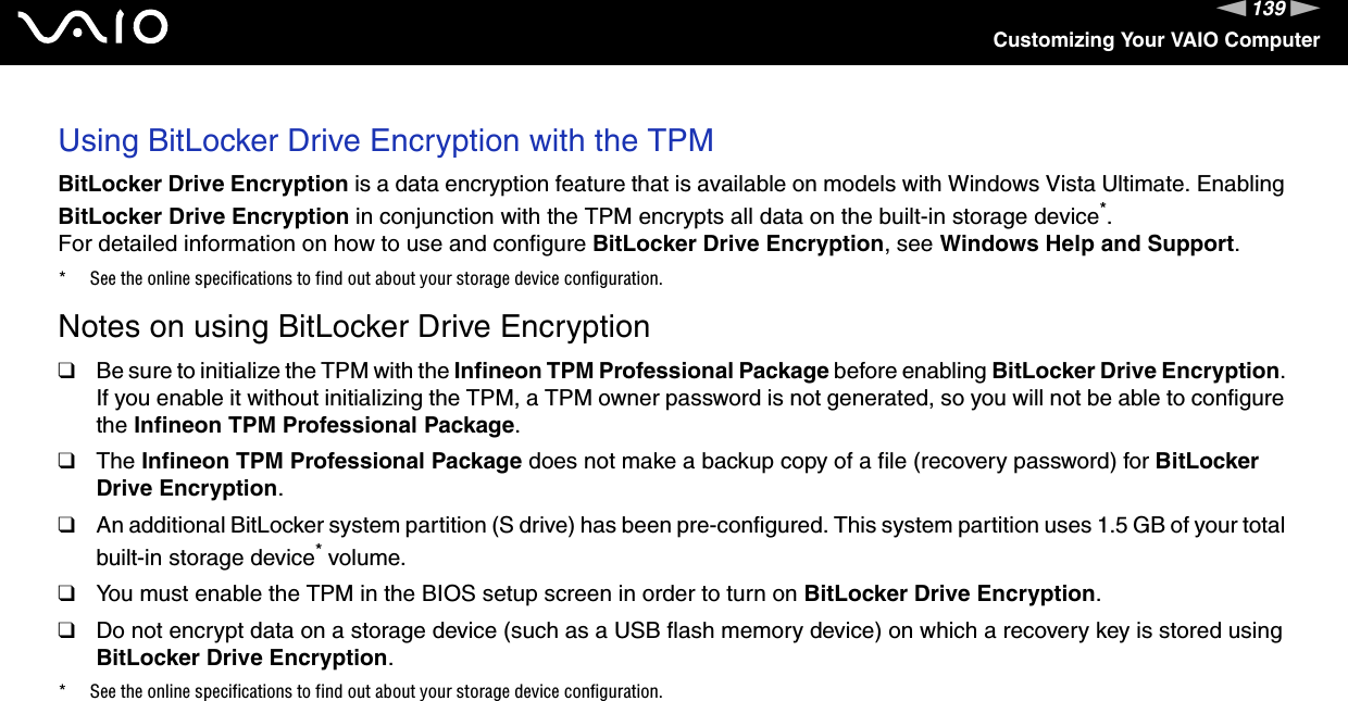 139nNCustomizing Your VAIO ComputerUsing BitLocker Drive Encryption with the TPMBitLocker Drive Encryption is a data encryption feature that is available on models with Windows Vista Ultimate. Enabling BitLocker Drive Encryption in conjunction with the TPM encrypts all data on the built-in storage device*.For detailed information on how to use and configure BitLocker Drive Encryption, see Windows Help and Support.* See the online specifications to find out about your storage device configuration.Notes on using BitLocker Drive Encryption❑Be sure to initialize the TPM with the Infineon TPM Professional Package before enabling BitLocker Drive Encryption. If you enable it without initializing the TPM, a TPM owner password is not generated, so you will not be able to configure the Infineon TPM Professional Package.❑The Infineon TPM Professional Package does not make a backup copy of a file (recovery password) for BitLocker Drive Encryption.❑An additional BitLocker system partition (S drive) has been pre-configured. This system partition uses 1.5 GB of your total built-in storage device* volume.❑You must enable the TPM in the BIOS setup screen in order to turn on BitLocker Drive Encryption.❑Do not encrypt data on a storage device (such as a USB flash memory device) on which a recovery key is stored using BitLocker Drive Encryption.* See the online specifications to find out about your storage device configuration.