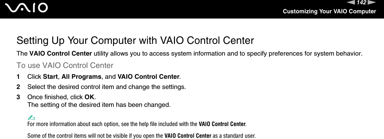 142nNCustomizing Your VAIO ComputerSetting Up Your Computer with VAIO Control CenterThe VAIO Control Center utility allows you to access system information and to specify preferences for system behavior.To use VAIO Control Center1Click Start, All Programs, and VAIO Control Center.2Select the desired control item and change the settings.3Once finished, click OK.The setting of the desired item has been changed.✍For more information about each option, see the help file included with the VAIO Control Center.Some of the control items will not be visible if you open the VAIO Control Center as a standard user. 