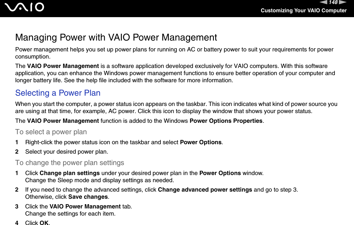 148nNCustomizing Your VAIO ComputerManaging Power with VAIO Power ManagementPower management helps you set up power plans for running on AC or battery power to suit your requirements for power consumption.The VAIO Power Management is a software application developed exclusively for VAIO computers. With this software application, you can enhance the Windows power management functions to ensure better operation of your computer and longer battery life. See the help file included with the software for more information.Selecting a Power PlanWhen you start the computer, a power status icon appears on the taskbar. This icon indicates what kind of power source you are using at that time, for example, AC power. Click this icon to display the window that shows your power status.The VAIO Power Management function is added to the Windows Power Options Properties.To select a power plan1Right-click the power status icon on the taskbar and select Power Options.2Select your desired power plan.To change the power plan settings1Click Change plan settings under your desired power plan in the Power Options window.Change the Sleep mode and display settings as needed.2If you need to change the advanced settings, click Change advanced power settings and go to step 3.Otherwise, click Save changes.3Click the VAIO Power Management tab.Change the settings for each item.4Click OK. 