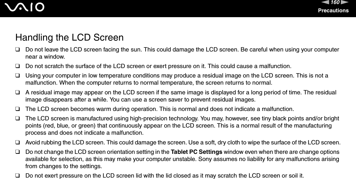 160nNPrecautionsHandling the LCD Screen❑Do not leave the LCD screen facing the sun. This could damage the LCD screen. Be careful when using your computer near a window.❑Do not scratch the surface of the LCD screen or exert pressure on it. This could cause a malfunction.❑Using your computer in low temperature conditions may produce a residual image on the LCD screen. This is not a malfunction. When the computer returns to normal temperature, the screen returns to normal.❑A residual image may appear on the LCD screen if the same image is displayed for a long period of time. The residual image disappears after a while. You can use a screen saver to prevent residual images.❑The LCD screen becomes warm during operation. This is normal and does not indicate a malfunction.❑The LCD screen is manufactured using high-precision technology. You may, however, see tiny black points and/or bright points (red, blue, or green) that continuously appear on the LCD screen. This is a normal result of the manufacturing process and does not indicate a malfunction.❑Avoid rubbing the LCD screen. This could damage the screen. Use a soft, dry cloth to wipe the surface of the LCD screen.❑Do not change the LCD screen orientation setting in the Tablet PC Settings window even when there are change options available for selection, as this may make your computer unstable. Sony assumes no liability for any malfunctions arising from changes to the settings.❑Do not exert pressure on the LCD screen lid with the lid closed as it may scratch the LCD screen or soil it. 