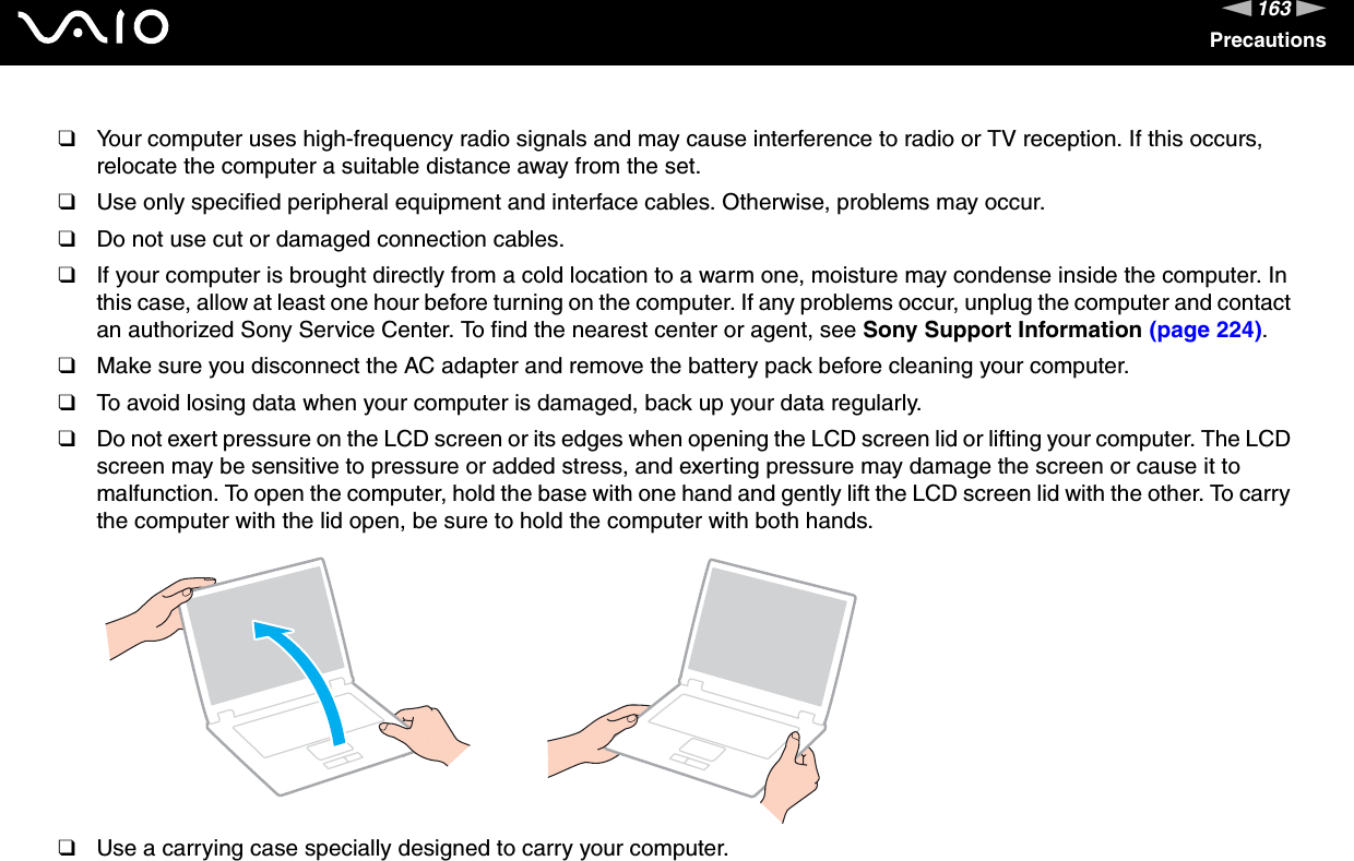 163nNPrecautions❑Your computer uses high-frequency radio signals and may cause interference to radio or TV reception. If this occurs, relocate the computer a suitable distance away from the set.❑Use only specified peripheral equipment and interface cables. Otherwise, problems may occur.❑Do not use cut or damaged connection cables.❑If your computer is brought directly from a cold location to a warm one, moisture may condense inside the computer. In this case, allow at least one hour before turning on the computer. If any problems occur, unplug the computer and contact an authorized Sony Service Center. To find the nearest center or agent, see Sony Support Information (page 224).❑Make sure you disconnect the AC adapter and remove the battery pack before cleaning your computer.❑To avoid losing data when your computer is damaged, back up your data regularly.❑Do not exert pressure on the LCD screen or its edges when opening the LCD screen lid or lifting your computer. The LCD screen may be sensitive to pressure or added stress, and exerting pressure may damage the screen or cause it to malfunction. To open the computer, hold the base with one hand and gently lift the LCD screen lid with the other. To carry the computer with the lid open, be sure to hold the computer with both hands.❑Use a carrying case specially designed to carry your computer. 