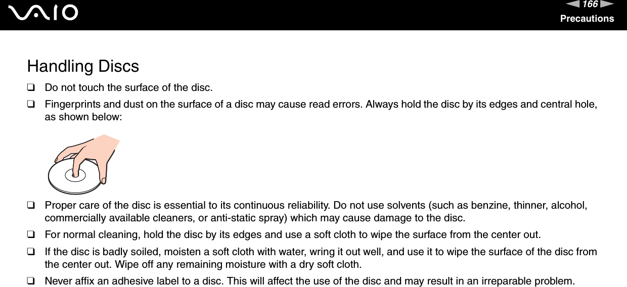 166nNPrecautionsHandling Discs❑Do not touch the surface of the disc.❑Fingerprints and dust on the surface of a disc may cause read errors. Always hold the disc by its edges and central hole, as shown below: ❑Proper care of the disc is essential to its continuous reliability. Do not use solvents (such as benzine, thinner, alcohol, commercially available cleaners, or anti-static spray) which may cause damage to the disc.❑For normal cleaning, hold the disc by its edges and use a soft cloth to wipe the surface from the center out.❑If the disc is badly soiled, moisten a soft cloth with water, wring it out well, and use it to wipe the surface of the disc from the center out. Wipe off any remaining moisture with a dry soft cloth.❑Never affix an adhesive label to a disc. This will affect the use of the disc and may result in an irreparable problem. 