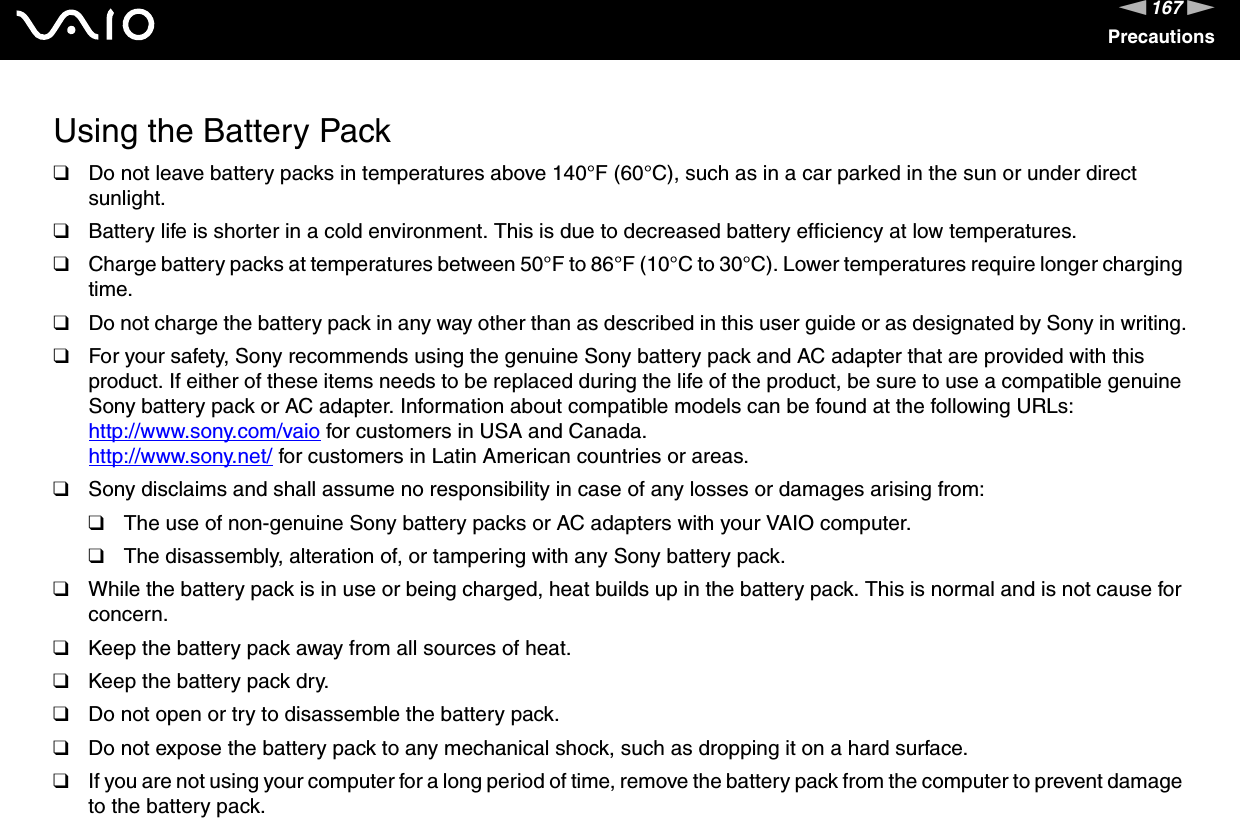 167nNPrecautionsUsing the Battery Pack❑Do not leave battery packs in temperatures above 140°F (60°C), such as in a car parked in the sun or under direct sunlight.❑Battery life is shorter in a cold environment. This is due to decreased battery efficiency at low temperatures.❑Charge battery packs at temperatures between 50°F to 86°F (10°C to 30°C). Lower temperatures require longer charging time.❑Do not charge the battery pack in any way other than as described in this user guide or as designated by Sony in writing.❑For your safety, Sony recommends using the genuine Sony battery pack and AC adapter that are provided with this product. If either of these items needs to be replaced during the life of the product, be sure to use a compatible genuine Sony battery pack or AC adapter. Information about compatible models can be found at the following URLs:http://www.sony.com/vaio for customers in USA and Canada.http://www.sony.net/ for customers in Latin American countries or areas.❑Sony disclaims and shall assume no responsibility in case of any losses or damages arising from:❑The use of non-genuine Sony battery packs or AC adapters with your VAIO computer.❑The disassembly, alteration of, or tampering with any Sony battery pack.❑While the battery pack is in use or being charged, heat builds up in the battery pack. This is normal and is not cause for concern.❑Keep the battery pack away from all sources of heat.❑Keep the battery pack dry.❑Do not open or try to disassemble the battery pack.❑Do not expose the battery pack to any mechanical shock, such as dropping it on a hard surface.❑If you are not using your computer for a long period of time, remove the battery pack from the computer to prevent damage to the battery pack.