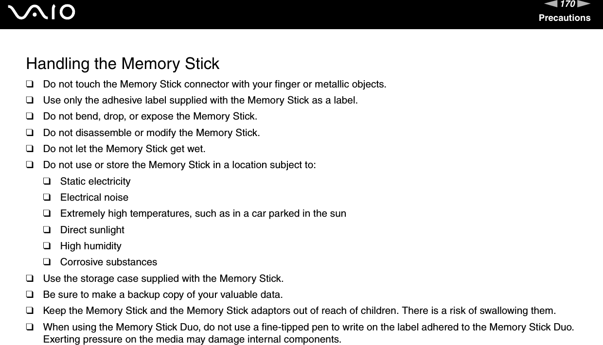 170nNPrecautionsHandling the Memory Stick❑Do not touch the Memory Stick connector with your finger or metallic objects.❑Use only the adhesive label supplied with the Memory Stick as a label.❑Do not bend, drop, or expose the Memory Stick.❑Do not disassemble or modify the Memory Stick.❑Do not let the Memory Stick get wet.❑Do not use or store the Memory Stick in a location subject to:❑Static electricity❑Electrical noise❑Extremely high temperatures, such as in a car parked in the sun❑Direct sunlight❑High humidity❑Corrosive substances❑Use the storage case supplied with the Memory Stick.❑Be sure to make a backup copy of your valuable data.❑Keep the Memory Stick and the Memory Stick adaptors out of reach of children. There is a risk of swallowing them.❑When using the Memory Stick Duo, do not use a fine-tipped pen to write on the label adhered to the Memory Stick Duo. Exerting pressure on the media may damage internal components. 