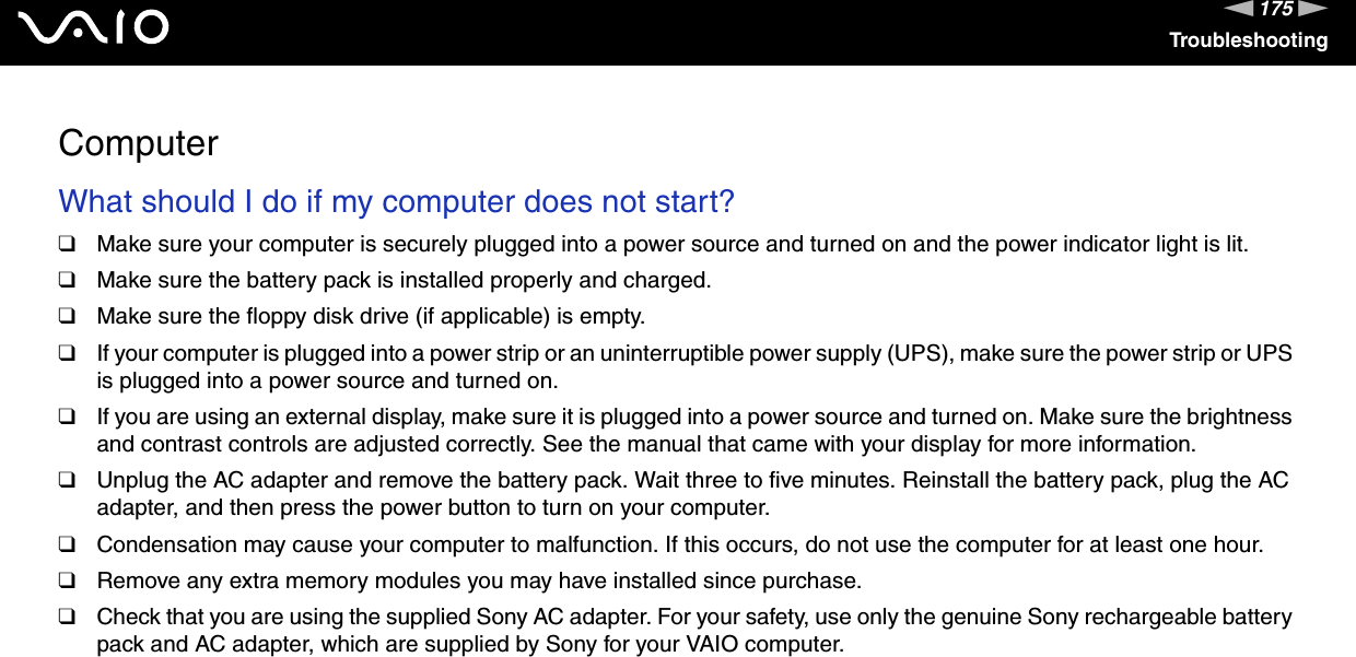 175nNTroubleshootingComputerWhat should I do if my computer does not start?❑Make sure your computer is securely plugged into a power source and turned on and the power indicator light is lit.❑Make sure the battery pack is installed properly and charged.❑Make sure the floppy disk drive (if applicable) is empty.❑If your computer is plugged into a power strip or an uninterruptible power supply (UPS), make sure the power strip or UPS is plugged into a power source and turned on.❑If you are using an external display, make sure it is plugged into a power source and turned on. Make sure the brightness and contrast controls are adjusted correctly. See the manual that came with your display for more information.❑Unplug the AC adapter and remove the battery pack. Wait three to five minutes. Reinstall the battery pack, plug the AC adapter, and then press the power button to turn on your computer.❑Condensation may cause your computer to malfunction. If this occurs, do not use the computer for at least one hour.❑Remove any extra memory modules you may have installed since purchase.❑Check that you are using the supplied Sony AC adapter. For your safety, use only the genuine Sony rechargeable battery pack and AC adapter, which are supplied by Sony for your VAIO computer. 