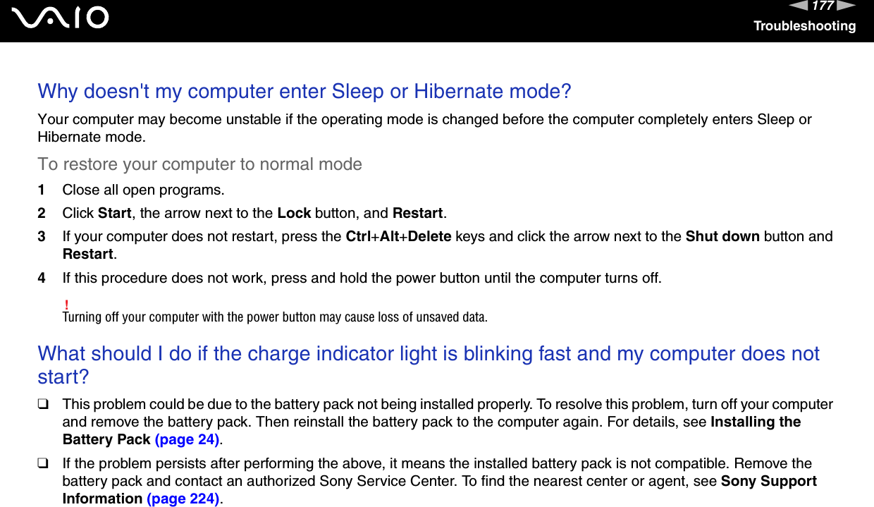 177nNTroubleshootingWhy doesn&apos;t my computer enter Sleep or Hibernate mode?Your computer may become unstable if the operating mode is changed before the computer completely enters Sleep or Hibernate mode.To restore your computer to normal mode1Close all open programs.2Click Start, the arrow next to the Lock button, and Restart.3If your computer does not restart, press the Ctrl+Alt+Delete keys and click the arrow next to the Shut down button and Restart.4If this procedure does not work, press and hold the power button until the computer turns off.!Turning off your computer with the power button may cause loss of unsaved data. What should I do if the charge indicator light is blinking fast and my computer does not start?❑This problem could be due to the battery pack not being installed properly. To resolve this problem, turn off your computer and remove the battery pack. Then reinstall the battery pack to the computer again. For details, see Installing the Battery Pack (page 24).❑If the problem persists after performing the above, it means the installed battery pack is not compatible. Remove the battery pack and contact an authorized Sony Service Center. To find the nearest center or agent, see Sony Support Information (page 224). 