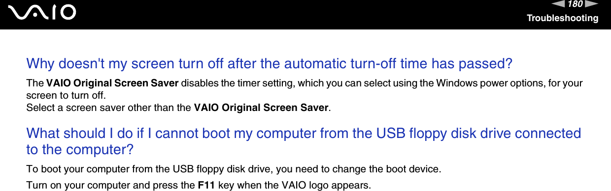 180nNTroubleshootingWhy doesn&apos;t my screen turn off after the automatic turn-off time has passed?The VAIO Original Screen Saver disables the timer setting, which you can select using the Windows power options, for your screen to turn off.Select a screen saver other than the VAIO Original Screen Saver. What should I do if I cannot boot my computer from the USB floppy disk drive connected to the computer?To boot your computer from the USB floppy disk drive, you need to change the boot device.Turn on your computer and press the F11 key when the VAIO logo appears. 