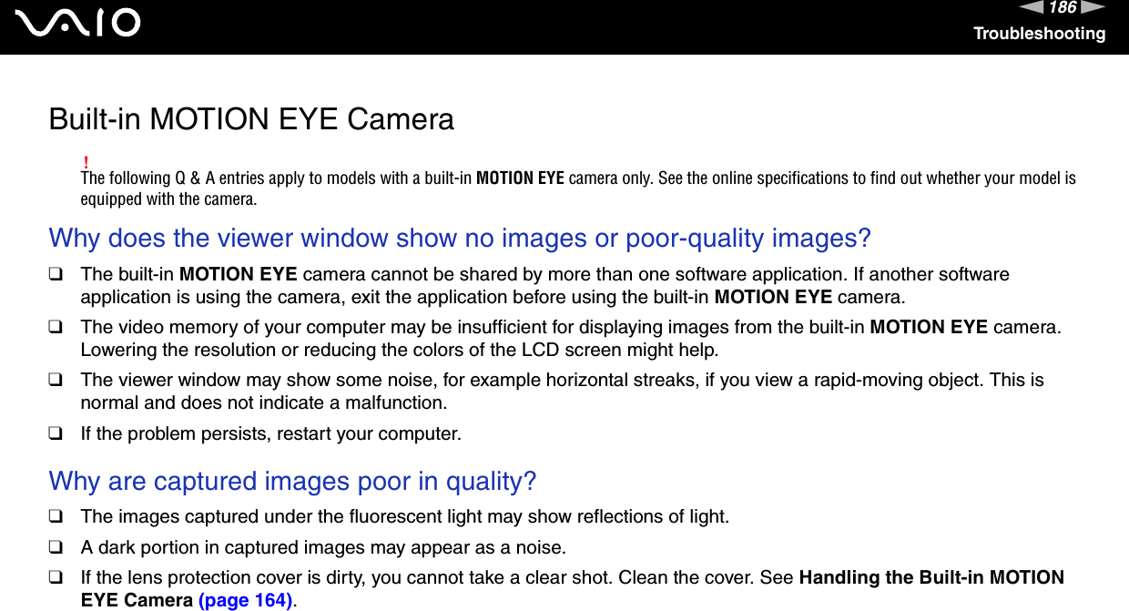 186nNTroubleshootingBuilt-in MOTION EYE Camera!The following Q &amp; A entries apply to models with a built-in MOTION EYE camera only. See the online specifications to find out whether your model is equipped with the camera.Why does the viewer window show no images or poor-quality images?❑The built-in MOTION EYE camera cannot be shared by more than one software application. If another software application is using the camera, exit the application before using the built-in MOTION EYE camera.❑The video memory of your computer may be insufficient for displaying images from the built-in MOTION EYE camera. Lowering the resolution or reducing the colors of the LCD screen might help.❑The viewer window may show some noise, for example horizontal streaks, if you view a rapid-moving object. This is normal and does not indicate a malfunction.❑If the problem persists, restart your computer. Why are captured images poor in quality?❑The images captured under the fluorescent light may show reflections of light.❑A dark portion in captured images may appear as a noise.❑If the lens protection cover is dirty, you cannot take a clear shot. Clean the cover. See Handling the Built-in MOTION EYE Camera (page 164). 