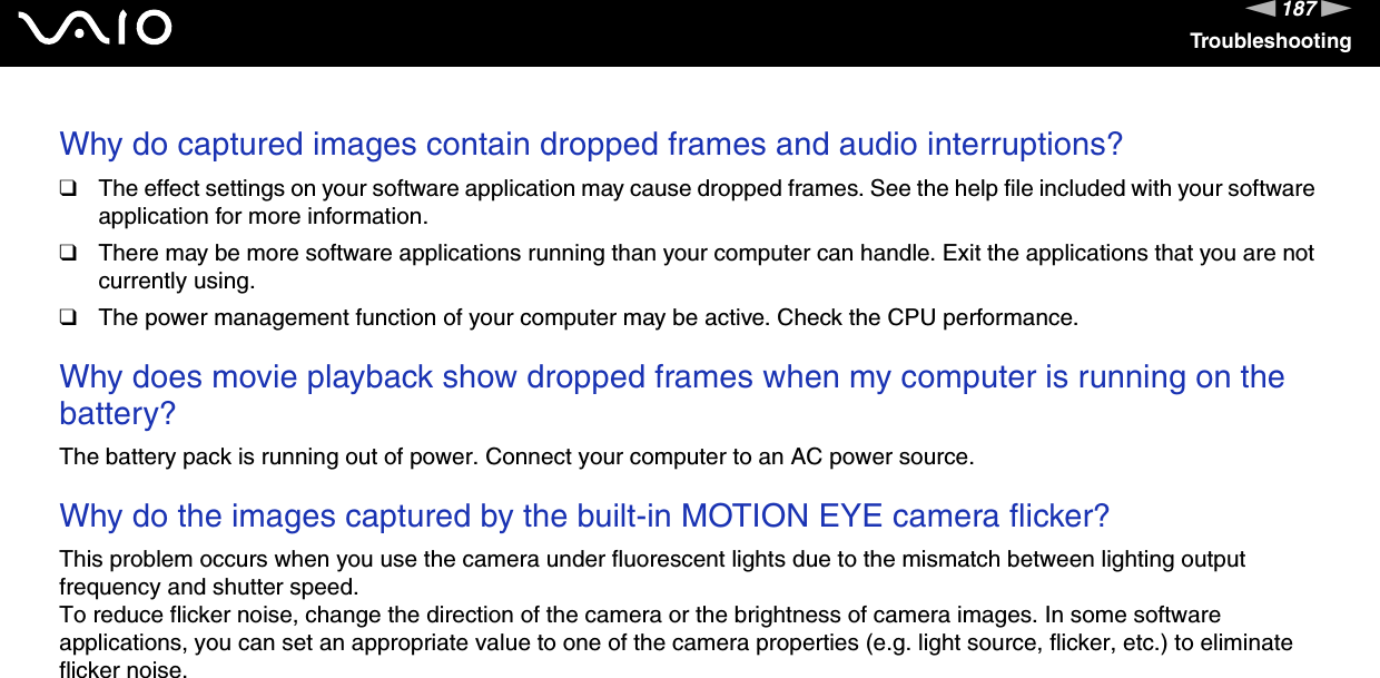 187nNTroubleshootingWhy do captured images contain dropped frames and audio interruptions?❑The effect settings on your software application may cause dropped frames. See the help file included with your software application for more information.❑There may be more software applications running than your computer can handle. Exit the applications that you are not currently using.❑The power management function of your computer may be active. Check the CPU performance. Why does movie playback show dropped frames when my computer is running on the battery?The battery pack is running out of power. Connect your computer to an AC power source. Why do the images captured by the built-in MOTION EYE camera flicker?This problem occurs when you use the camera under fluorescent lights due to the mismatch between lighting output frequency and shutter speed.To reduce flicker noise, change the direction of the camera or the brightness of camera images. In some software applications, you can set an appropriate value to one of the camera properties (e.g. light source, flicker, etc.) to eliminate flicker noise. 