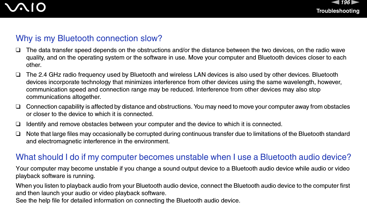 196nNTroubleshootingWhy is my Bluetooth connection slow?❑The data transfer speed depends on the obstructions and/or the distance between the two devices, on the radio wave quality, and on the operating system or the software in use. Move your computer and Bluetooth devices closer to each other.❑The 2.4 GHz radio frequency used by Bluetooth and wireless LAN devices is also used by other devices. Bluetooth devices incorporate technology that minimizes interference from other devices using the same wavelength, however, communication speed and connection range may be reduced. Interference from other devices may also stop communications altogether.❑Connection capability is affected by distance and obstructions. You may need to move your computer away from obstacles or closer to the device to which it is connected.❑Identify and remove obstacles between your computer and the device to which it is connected.❑Note that large files may occasionally be corrupted during continuous transfer due to limitations of the Bluetooth standard and electromagnetic interference in the environment. What should I do if my computer becomes unstable when I use a Bluetooth audio device?Your computer may become unstable if you change a sound output device to a Bluetooth audio device while audio or video playback software is running.When you listen to playback audio from your Bluetooth audio device, connect the Bluetooth audio device to the computer first and then launch your audio or video playback software.See the help file for detailed information on connecting the Bluetooth audio device. 