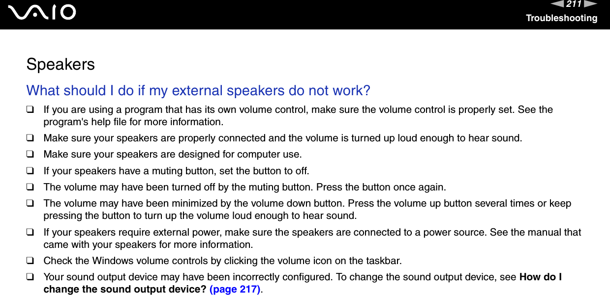 211nNTroubleshootingSpeakersWhat should I do if my external speakers do not work?❑If you are using a program that has its own volume control, make sure the volume control is properly set. See the program&apos;s help file for more information.❑Make sure your speakers are properly connected and the volume is turned up loud enough to hear sound.❑Make sure your speakers are designed for computer use.❑If your speakers have a muting button, set the button to off.❑The volume may have been turned off by the muting button. Press the button once again.❑The volume may have been minimized by the volume down button. Press the volume up button several times or keep pressing the button to turn up the volume loud enough to hear sound.❑If your speakers require external power, make sure the speakers are connected to a power source. See the manual that came with your speakers for more information.❑Check the Windows volume controls by clicking the volume icon on the taskbar.❑Your sound output device may have been incorrectly configured. To change the sound output device, see How do I change the sound output device? (page 217). 