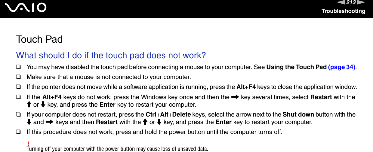 213nNTroubleshootingTouch PadWhat should I do if the touch pad does not work?❑You may have disabled the touch pad before connecting a mouse to your computer. See Using the Touch Pad (page 34).❑Make sure that a mouse is not connected to your computer.❑If the pointer does not move while a software application is running, press the Alt+F4 keys to close the application window.❑If the Alt+F4 keys do not work, press the Windows key once and then the , key several times, select Restart with the M or m key, and press the Enter key to restart your computer.❑If your computer does not restart, press the Ctrl+Alt+Delete keys, select the arrow next to the Shut down button with the m and , keys and then Restart with the M or m key, and press the Enter key to restart your computer.❑If this procedure does not work, press and hold the power button until the computer turns off.!Turning off your computer with the power button may cause loss of unsaved data.  
