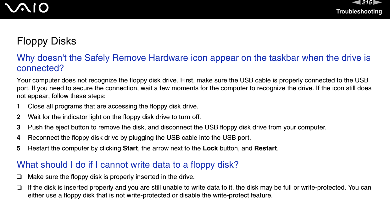 215nNTroubleshootingFloppy DisksWhy doesn&apos;t the Safely Remove Hardware icon appear on the taskbar when the drive is connected?Your computer does not recognize the floppy disk drive. First, make sure the USB cable is properly connected to the USB port. If you need to secure the connection, wait a few moments for the computer to recognize the drive. If the icon still does not appear, follow these steps:1Close all programs that are accessing the floppy disk drive.2Wait for the indicator light on the floppy disk drive to turn off.3Push the eject button to remove the disk, and disconnect the USB floppy disk drive from your computer.4Reconnect the floppy disk drive by plugging the USB cable into the USB port.5Restart the computer by clicking Start, the arrow next to the Lock button, and Restart. What should I do if I cannot write data to a floppy disk?❑Make sure the floppy disk is properly inserted in the drive. ❑If the disk is inserted properly and you are still unable to write data to it, the disk may be full or write-protected. You can either use a floppy disk that is not write-protected or disable the write-protect feature.  