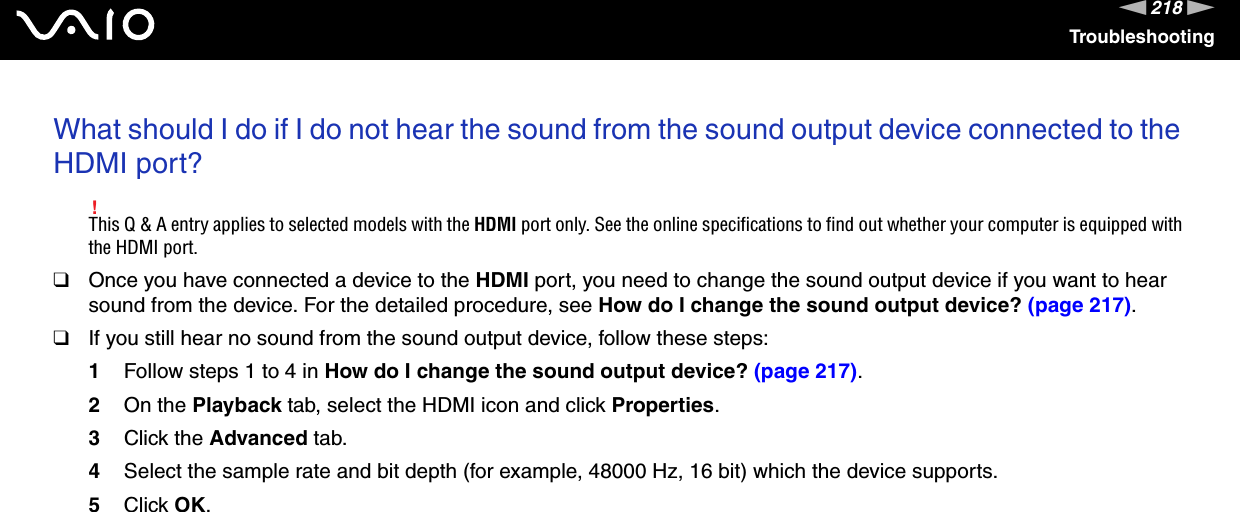 218nNTroubleshootingWhat should I do if I do not hear the sound from the sound output device connected to the HDMI port?!This Q &amp; A entry applies to selected models with the HDMI port only. See the online specifications to find out whether your computer is equipped with the HDMI port.❑Once you have connected a device to the HDMI port, you need to change the sound output device if you want to hear sound from the device. For the detailed procedure, see How do I change the sound output device? (page 217).❑If you still hear no sound from the sound output device, follow these steps:1Follow steps 1 to 4 in How do I change the sound output device? (page 217).2On the Playback tab, select the HDMI icon and click Properties.3Click the Advanced tab.4Select the sample rate and bit depth (for example, 48000 Hz, 16 bit) which the device supports.5Click OK. 