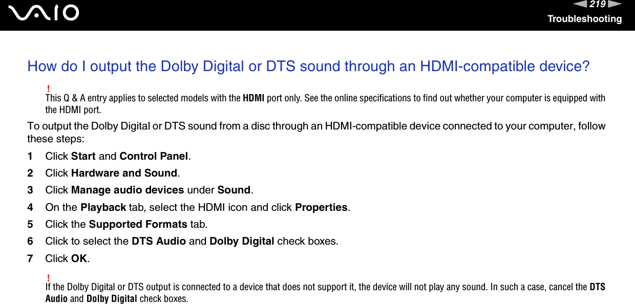 219nNTroubleshootingHow do I output the Dolby Digital or DTS sound through an HDMI-compatible device?!This Q &amp; A entry applies to selected models with the HDMI port only. See the online specifications to find out whether your computer is equipped with the HDMI port.To output the Dolby Digital or DTS sound from a disc through an HDMI-compatible device connected to your computer, follow these steps:1Click Start and Control Panel.2Click Hardware and Sound.3Click Manage audio devices under Sound.4On the Playback tab, select the HDMI icon and click Properties.5Click the Supported Formats tab.6Click to select the DTS Audio and Dolby Digital check boxes.7Click OK.!If the Dolby Digital or DTS output is connected to a device that does not support it, the device will not play any sound. In such a case, cancel the DTS Audio and Dolby Digital check boxes.  