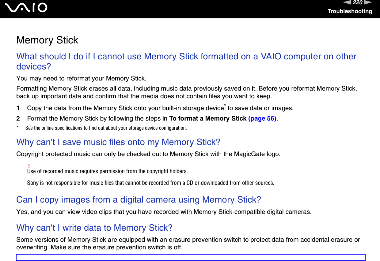 220nNTroubleshootingMemory StickWhat should I do if I cannot use Memory Stick formatted on a VAIO computer on other devices?You may need to reformat your Memory Stick.Formatting Memory Stick erases all data, including music data previously saved on it. Before you reformat Memory Stick, back up important data and confirm that the media does not contain files you want to keep.1Copy the data from the Memory Stick onto your built-in storage device* to save data or images.2Format the Memory Stick by following the steps in To format a Memory Stick (page 56).* See the online specifications to find out about your storage device configuration. Why can&apos;t I save music files onto my Memory Stick?Copyright protected music can only be checked out to Memory Stick with the MagicGate logo.!Use of recorded music requires permission from the copyright holders.Sony is not responsible for music files that cannot be recorded from a CD or downloaded from other sources. Can I copy images from a digital camera using Memory Stick?Yes, and you can view video clips that you have recorded with Memory Stick-compatible digital cameras. Why can&apos;t I write data to Memory Stick?Some versions of Memory Stick are equipped with an erasure prevention switch to protect data from accidental erasure or overwriting. Make sure the erasure prevention switch is off.