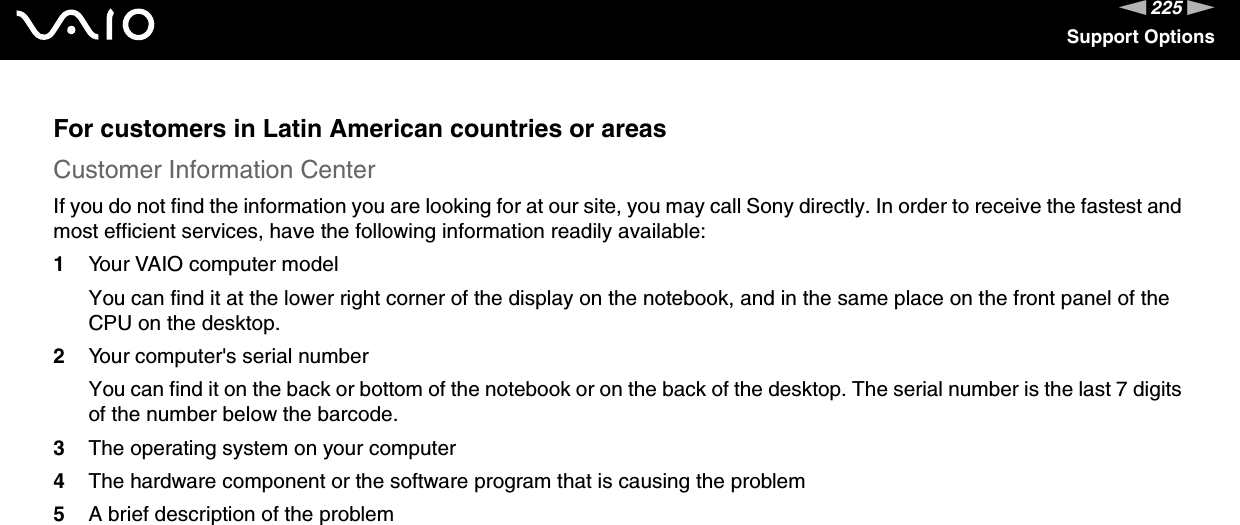 225nNSupport OptionsFor customers in Latin American countries or areasCustomer Information CenterIf you do not find the information you are looking for at our site, you may call Sony directly. In order to receive the fastest and most efficient services, have the following information readily available:1Your VAIO computer modelYou can find it at the lower right corner of the display on the notebook, and in the same place on the front panel of the CPU on the desktop.2Your computer&apos;s serial numberYou can find it on the back or bottom of the notebook or on the back of the desktop. The serial number is the last 7 digits of the number below the barcode.3The operating system on your computer4The hardware component or the software program that is causing the problem5A brief description of the problem