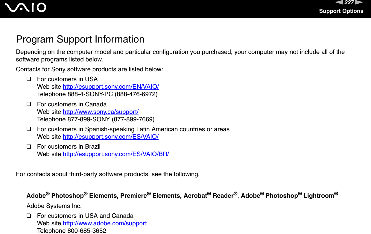 227nNSupport OptionsProgram Support InformationDepending on the computer model and particular configuration you purchased, your computer may not include all of the software programs listed below.Contacts for Sony software products are listed below:❑For customers in USAWeb site http://esupport.sony.com/EN/VAIO/ Telephone 888-4-SONY-PC (888-476-6972)❑For customers in CanadaWeb site http://www.sony.ca/support/ Telephone 877-899-SONY (877-899-7669)❑For customers in Spanish-speaking Latin American countries or areasWeb site http://esupport.sony.com/ES/VAIO/ ❑For customers in BrazilWeb site http://esupport.sony.com/ES/VAIO/BR/ For contacts about third-party software products, see the following.Adobe® Photoshop® Elements, Premiere® Elements, Acrobat® Reader®, Adobe® Photoshop® Lightroom®Adobe Systems Inc.❑For customers in USA and CanadaWeb site http://www.adobe.com/support Telephone 800-685-3652