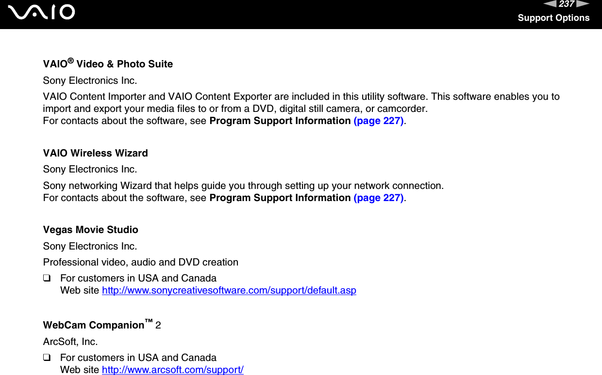 237nNSupport OptionsVAIO® Video &amp; Photo SuiteSony Electronics Inc.VAIO Content Importer and VAIO Content Exporter are included in this utility software. This software enables you to import and export your media files to or from a DVD, digital still camera, or camcorder.For contacts about the software, see Program Support Information (page 227).VAIO Wireless WizardSony Electronics Inc.Sony networking Wizard that helps guide you through setting up your network connection.For contacts about the software, see Program Support Information (page 227).Vegas Movie StudioSony Electronics Inc.Professional video, audio and DVD creation❑For customers in USA and CanadaWeb site http://www.sonycreativesoftware.com/support/default.asp WebCam Companion™ 2ArcSoft, Inc.❑For customers in USA and CanadaWeb site http://www.arcsoft.com/support/ 