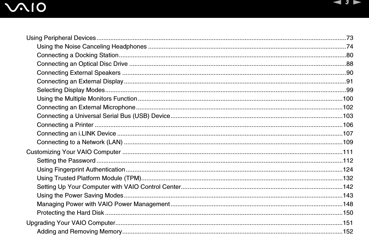 3nNUsing Peripheral Devices.................................................................................................................................................73Using the Noise Canceling Headphones ...................................................................................................................74Connecting a Docking Station....................................................................................................................................80Connecting an Optical Disc Drive ..............................................................................................................................88Connecting External Speakers ..................................................................................................................................90Connecting an External Display.................................................................................................................................91Selecting Display Modes............................................................................................................................................99Using the Multiple Monitors Function.......................................................................................................................100Connecting an External Microphone........................................................................................................................102Connecting a Universal Serial Bus (USB) Device....................................................................................................103Connecting a Printer ................................................................................................................................................106Connecting an i.LINK Device ...................................................................................................................................107Connecting to a Network (LAN) ...............................................................................................................................109Customizing Your VAIO Computer ................................................................................................................................111Setting the Password ...............................................................................................................................................112Using Fingerprint Authentication..............................................................................................................................124Using Trusted Platform Module (TPM).....................................................................................................................132Setting Up Your Computer with VAIO Control Center..............................................................................................142Using the Power Saving Modes...............................................................................................................................143Managing Power with VAIO Power Management....................................................................................................148Protecting the Hard Disk ..........................................................................................................................................150Upgrading Your VAIO Computer....................................................................................................................................151Adding and Removing Memory................................................................................................................................152