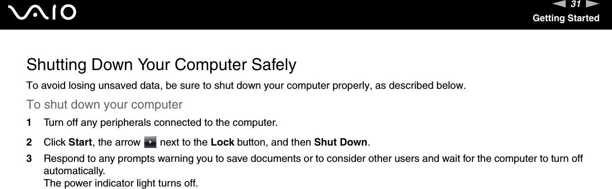 31nNGetting StartedShutting Down Your Computer SafelyTo avoid losing unsaved data, be sure to shut down your computer properly, as described below.To shut down your computer1Turn off any peripherals connected to the computer.2Click Start, the arrow   next to the Lock button, and then Shut Down.3Respond to any prompts warning you to save documents or to consider other users and wait for the computer to turn off automatically.The power indicator light turns off. 