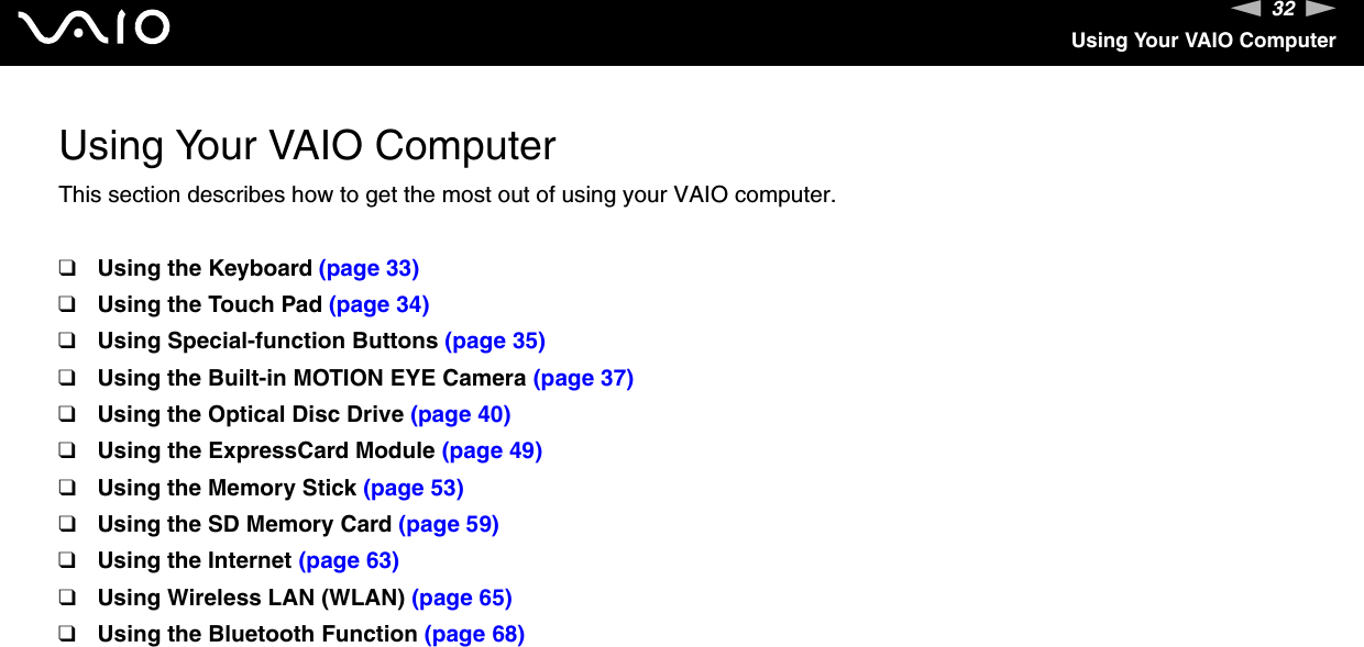32nNUsing Your VAIO ComputerUsing Your VAIO ComputerThis section describes how to get the most out of using your VAIO computer.❑Using the Keyboard (page 33)❑Using the Touch Pad (page 34)❑Using Special-function Buttons (page 35)❑Using the Built-in MOTION EYE Camera (page 37)❑Using the Optical Disc Drive (page 40)❑Using the ExpressCard Module (page 49)❑Using the Memory Stick (page 53)❑Using the SD Memory Card (page 59)❑Using the Internet (page 63)❑Using Wireless LAN (WLAN) (page 65)❑Using the Bluetooth Function (page 68)