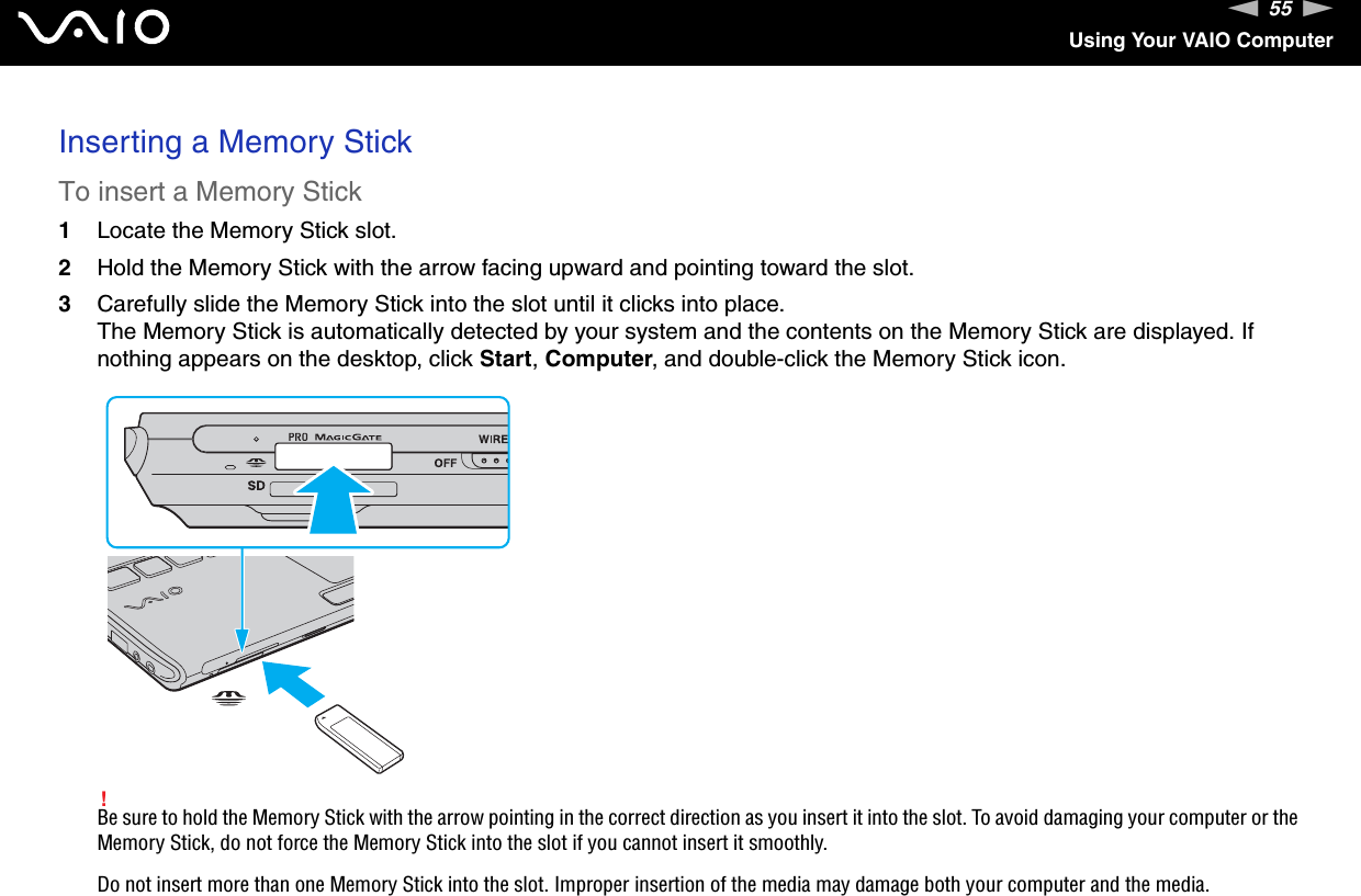 55nNUsing Your VAIO ComputerInserting a Memory StickTo insert a Memory Stick1Locate the Memory Stick slot.2Hold the Memory Stick with the arrow facing upward and pointing toward the slot.3Carefully slide the Memory Stick into the slot until it clicks into place.The Memory Stick is automatically detected by your system and the contents on the Memory Stick are displayed. If nothing appears on the desktop, click Start, Computer, and double-click the Memory Stick icon.!Be sure to hold the Memory Stick with the arrow pointing in the correct direction as you insert it into the slot. To avoid damaging your computer or the Memory Stick, do not force the Memory Stick into the slot if you cannot insert it smoothly.Do not insert more than one Memory Stick into the slot. Improper insertion of the media may damage both your computer and the media.