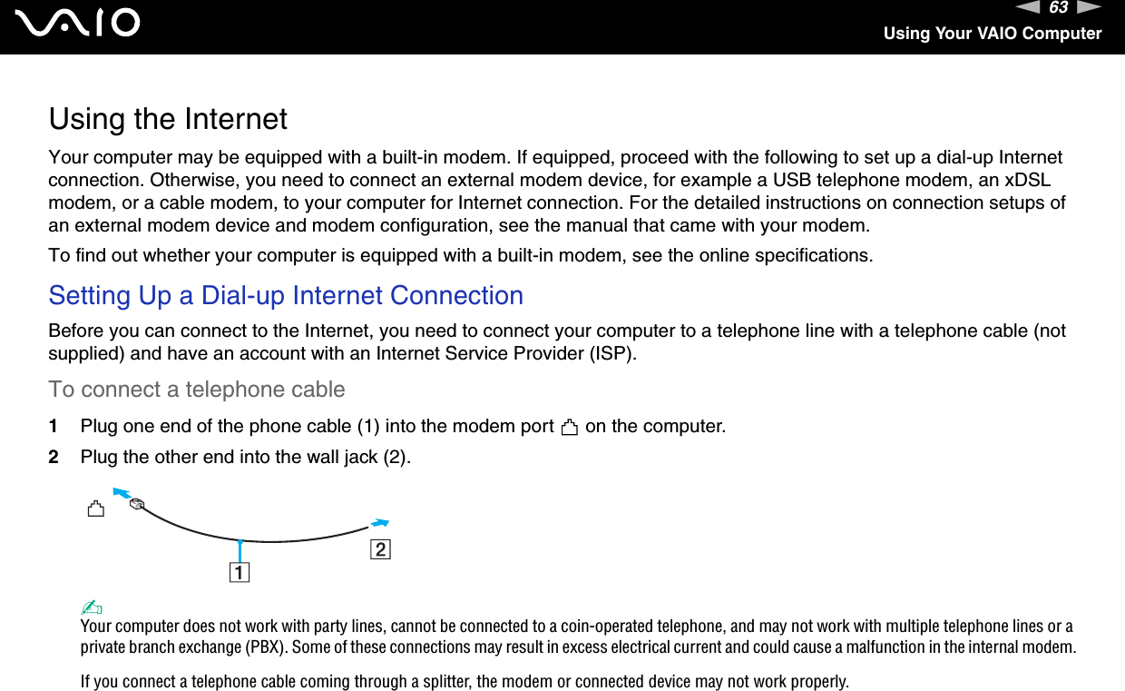 63nNUsing Your VAIO ComputerUsing the InternetYour computer may be equipped with a built-in modem. If equipped, proceed with the following to set up a dial-up Internet connection. Otherwise, you need to connect an external modem device, for example a USB telephone modem, an xDSL modem, or a cable modem, to your computer for Internet connection. For the detailed instructions on connection setups of an external modem device and modem configuration, see the manual that came with your modem.To find out whether your computer is equipped with a built-in modem, see the online specifications.Setting Up a Dial-up Internet ConnectionBefore you can connect to the Internet, you need to connect your computer to a telephone line with a telephone cable (not supplied) and have an account with an Internet Service Provider (ISP).To connect a telephone cable1Plug one end of the phone cable (1) into the modem port   on the computer.2Plug the other end into the wall jack (2).✍Your computer does not work with party lines, cannot be connected to a coin-operated telephone, and may not work with multiple telephone lines or a private branch exchange (PBX). Some of these connections may result in excess electrical current and could cause a malfunction in the internal modem.If you connect a telephone cable coming through a splitter, the modem or connected device may not work properly.