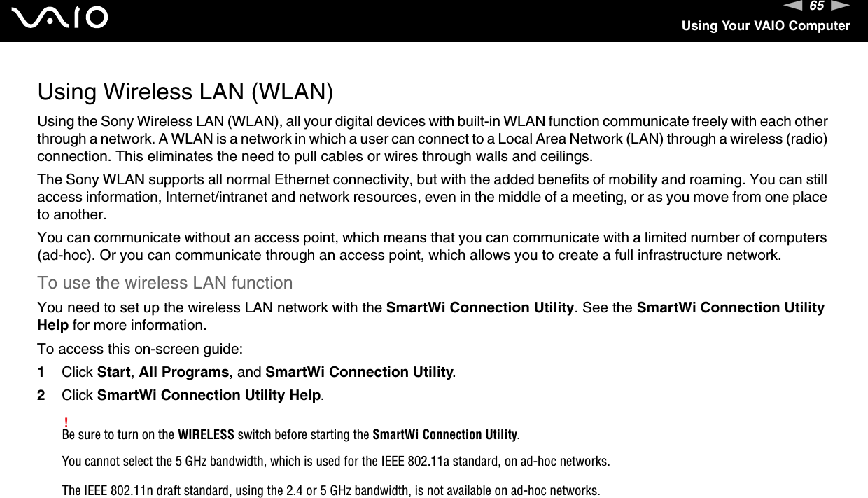 65nNUsing Your VAIO ComputerUsing Wireless LAN (WLAN)Using the Sony Wireless LAN (WLAN), all your digital devices with built-in WLAN function communicate freely with each other through a network. A WLAN is a network in which a user can connect to a Local Area Network (LAN) through a wireless (radio) connection. This eliminates the need to pull cables or wires through walls and ceilings.The Sony WLAN supports all normal Ethernet connectivity, but with the added benefits of mobility and roaming. You can still access information, Internet/intranet and network resources, even in the middle of a meeting, or as you move from one place to another.You can communicate without an access point, which means that you can communicate with a limited number of computers (ad-hoc). Or you can communicate through an access point, which allows you to create a full infrastructure network.To use the wireless LAN functionYou need to set up the wireless LAN network with the SmartWi Connection Utility. See the SmartWi Connection Utility Help for more information.To access this on-screen guide:1Click Start, All Programs, and SmartWi Connection Utility.2Click SmartWi Connection Utility Help.!Be sure to turn on the WIRELESS switch before starting the SmartWi Connection Utility.You cannot select the 5 GHz bandwidth, which is used for the IEEE 802.11a standard, on ad-hoc networks.The IEEE 802.11n draft standard, using the 2.4 or 5 GHz bandwidth, is not available on ad-hoc networks.