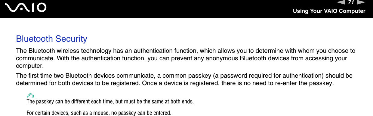71nNUsing Your VAIO ComputerBluetooth SecurityThe Bluetooth wireless technology has an authentication function, which allows you to determine with whom you choose to communicate. With the authentication function, you can prevent any anonymous Bluetooth devices from accessing your computer.The first time two Bluetooth devices communicate, a common passkey (a password required for authentication) should be determined for both devices to be registered. Once a device is registered, there is no need to re-enter the passkey.✍The passkey can be different each time, but must be the same at both ends.For certain devices, such as a mouse, no passkey can be entered.
