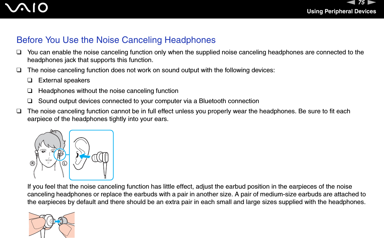 75nNUsing Peripheral DevicesBefore You Use the Noise Canceling Headphones❑You can enable the noise canceling function only when the supplied noise canceling headphones are connected to the headphones jack that supports this function.❑The noise canceling function does not work on sound output with the following devices:❑External speakers❑Headphones without the noise canceling function❑Sound output devices connected to your computer via a Bluetooth connection❑The noise canceling function cannot be in full effect unless you properly wear the headphones. Be sure to fit each earpiece of the headphones tightly into your ears.If you feel that the noise canceling function has little effect, adjust the earbud position in the earpieces of the noise canceling headphones or replace the earbuds with a pair in another size. A pair of medium-size earbuds are attached to the earpieces by default and there should be an extra pair in each small and large sizes supplied with the headphones.