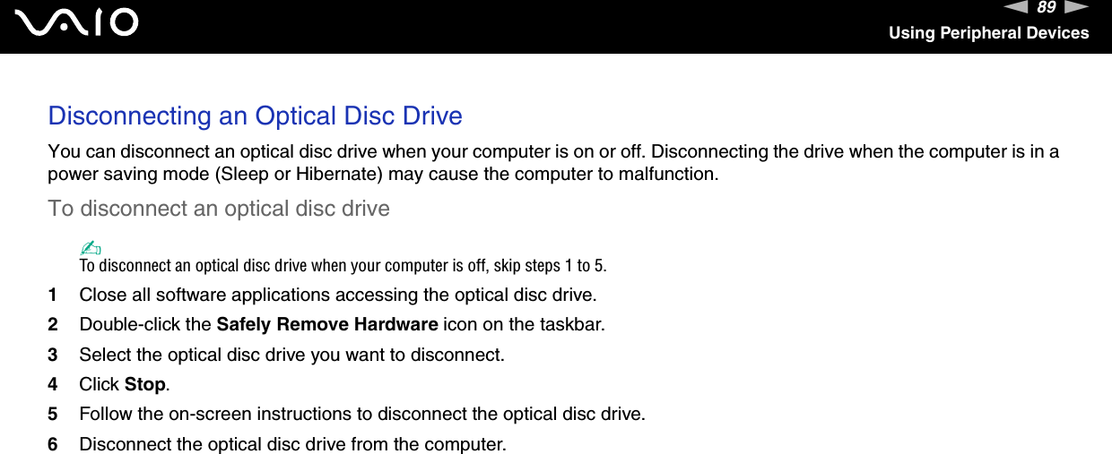 89nNUsing Peripheral DevicesDisconnecting an Optical Disc DriveYou can disconnect an optical disc drive when your computer is on or off. Disconnecting the drive when the computer is in a power saving mode (Sleep or Hibernate) may cause the computer to malfunction.To disconnect an optical disc drive✍To disconnect an optical disc drive when your computer is off, skip steps 1 to 5.1Close all software applications accessing the optical disc drive.2Double-click the Safely Remove Hardware icon on the taskbar.3Select the optical disc drive you want to disconnect.4Click Stop.5Follow the on-screen instructions to disconnect the optical disc drive.6Disconnect the optical disc drive from the computer. 