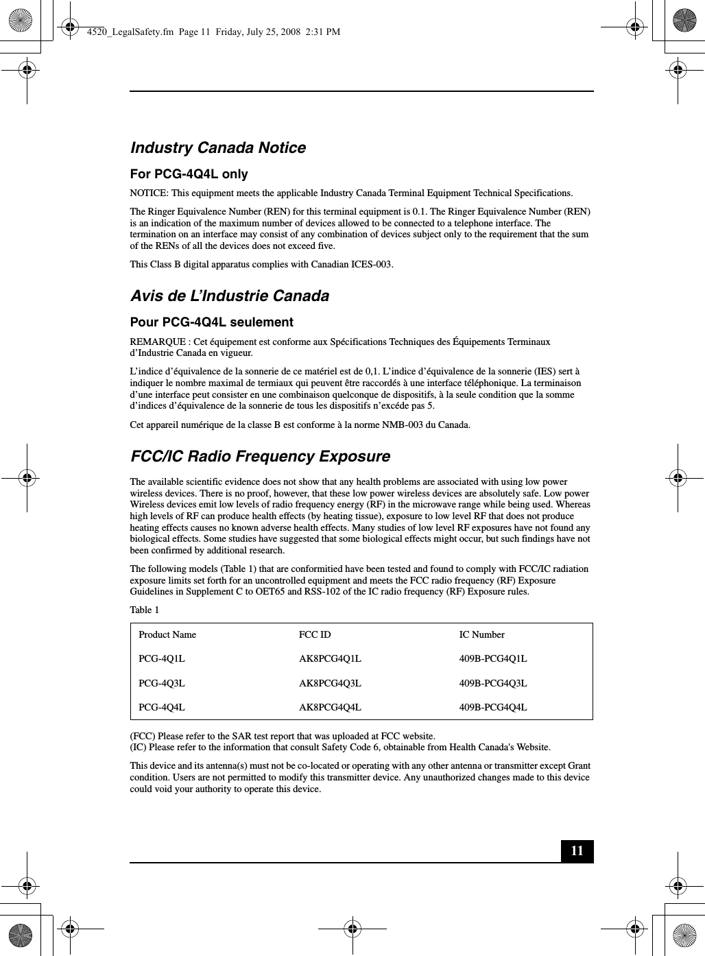 11Industry Canada NoticeFor PCG-4Q4L onlyNOTICE: This equipment meets the applicable Industry Canada Terminal Equipment Technical Specifications.The Ringer Equivalence Number (REN) for this terminal equipment is 0.1. The Ringer Equivalence Number (REN) is an indication of the maximum number of devices allowed to be connected to a telephone interface. The termination on an interface may consist of any combination of devices subject only to the requirement that the sum of the RENs of all the devices does not exceed five.This Class B digital apparatus complies with Canadian ICES-003.Avis de L’Industrie CanadaPour PCG-4Q4L seulementREMARQUE : Cet équipement est conforme aux Spécifications Techniques des Équipements Terminaux d’Industrie Canada en vigueur.L’indice d’équivalence de la sonnerie de ce matériel est de 0,1. L’indice d’équivalence de la sonnerie (IES) sert à indiquer le nombre maximal de termiaux qui peuvent être raccordés à une interface téléphonique. La terminaison d’une interface peut consister en une combinaison quelconque de dispositifs, à la seule condition que la somme d’indices d’équivalence de la sonnerie de tous les dispositifs n’excéde pas 5.Cet appareil numérique de la classe B est conforme à la norme NMB-003 du Canada.FCC/IC Radio Frequency ExposureThe available scientific evidence does not show that any health problems are associated with using low power wireless devices. There is no proof, however, that these low power wireless devices are absolutely safe. Low power Wireless devices emit low levels of radio frequency energy (RF) in the microwave range while being used. Whereas high levels of RF can produce health effects (by heating tissue), exposure to low level RF that does not produce heating effects causes no known adverse health effects. Many studies of low level RF exposures have not found any biological effects. Some studies have suggested that some biological effects might occur, but such findings have not been confirmed by additional research.The following models (Table 1) that are conformitied have been tested and found to comply with FCC/IC radiation exposure limits set forth for an uncontrolled equipment and meets the FCC radio frequency (RF) Exposure Guidelines in Supplement C to OET65 and RSS-102 of the IC radio frequency (RF) Exposure rules.Table 1(FCC) Please refer to the SAR test report that was uploaded at FCC website.(IC) Please refer to the information that consult Safety Code 6, obtainable from Health Canada&apos;s Website.This device and its antenna(s) must not be co-located or operating with any other antenna or transmitter except Grant condition. Users are not permitted to modify this transmitter device. Any unauthorized changes made to this device could void your authority to operate this device.Product Name FCC ID IC NumberPCG-4Q1L AK8PCG4Q1L 409B-PCG4Q1LPCG-4Q3L AK8PCG4Q3L 409B-PCG4Q3LPCG-4Q4L AK8PCG4Q4L 409B-PCG4Q4L4520_LegalSafety.fm  Page 11  Friday, July 25, 2008  2:31 PM